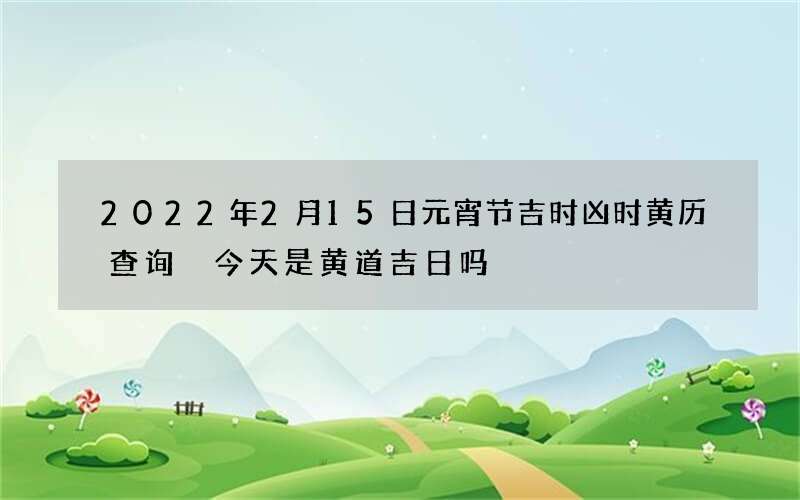 2022年2月15日元宵节吉时凶时黄历查询 今天是黄道吉日吗